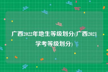 广西2022年地生等级划分(广西2021学考等级划分)