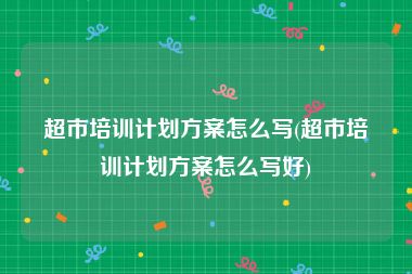 超市培训计划方案怎么写(超市培训计划方案怎么写好)