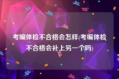 考编体检不合格会怎样(考编体检不合格会补上另一个吗)