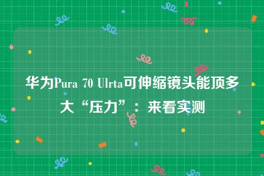 华为Pura 70 Ulrta可伸缩镜头能顶多大“压力”：来看实测