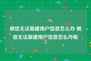 微信无法新建用户信息怎么办 微信无法新建用户信息怎么办呢