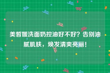 美皙媛洗面奶控油好不好？告别油腻肌肤，焕发清爽亮丽！