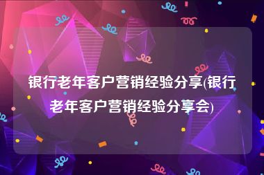 银行老年客户营销经验分享(银行老年客户营销经验分享会)