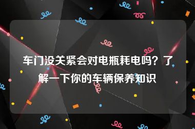 车门没关紧会对电瓶耗电吗？了解一下你的车辆保养知识