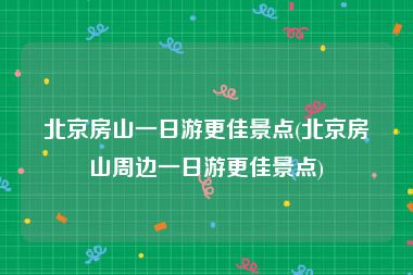 北京房山一日游更佳景点(北京房山周边一日游更佳景点)