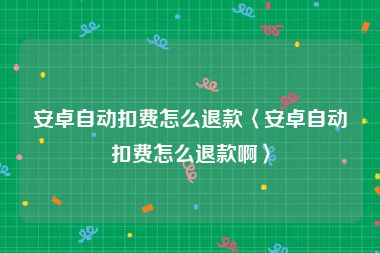 安卓自动扣费怎么退款〈安卓自动扣费怎么退款啊〉