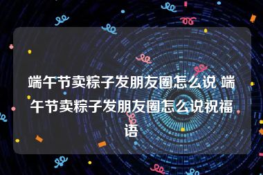 端午节卖粽子发朋友圈怎么说 端午节卖粽子发朋友圈怎么说祝福语