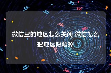 微信里的地区怎么关闭 微信怎么把地区隐藏掉