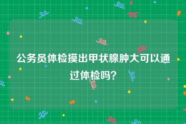 公务员体检摸出甲状腺肿大可以通过体检吗？