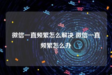 微信一直频繁怎么解决 微信一直频繁怎么办