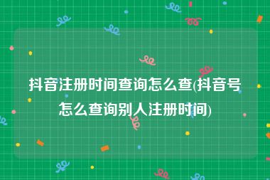 抖音注册时间查询怎么查(抖音号怎么查询别人注册时间)