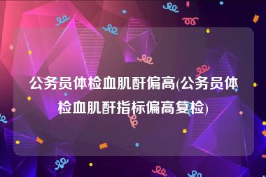 公务员体检血肌酐偏高(公务员体检血肌酐指标偏高复检)