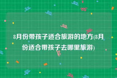 8月份带孩子适合旅游的地方(8月份适合带孩子去哪里旅游)