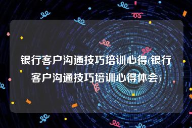 银行客户沟通技巧培训心得(银行客户沟通技巧培训心得体会)