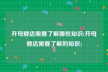 开母婴店需要了解哪些知识(开母婴店需要了解的知识)