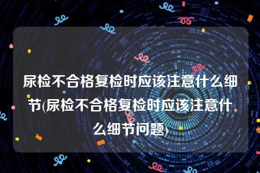 尿检不合格复检时应该注意什么细节(尿检不合格复检时应该注意什么细节问题)