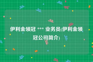 伊利金领冠 *** 业务员(伊利金领冠公司简介)