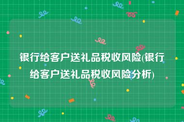 银行给客户送礼品税收风险(银行给客户送礼品税收风险分析)