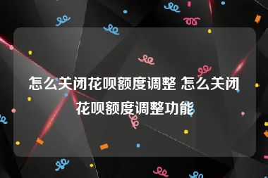 怎么关闭花呗额度调整 怎么关闭花呗额度调整功能