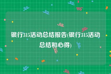 银行315活动总结报告(银行315活动总结和心得)