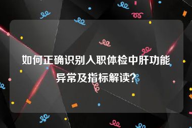 如何正确识别入职体检中肝功能异常及指标解读？