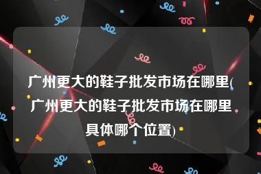 广州更大的鞋子批发市场在哪里(广州更大的鞋子批发市场在哪里具体哪个位置)