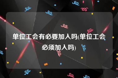 单位工会有必要加入吗(单位工会必须加入吗)