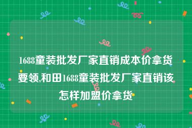 1688童装批发厂家直销成本价拿货要领,和田1688童装批发厂家直销该怎样加盟价拿货