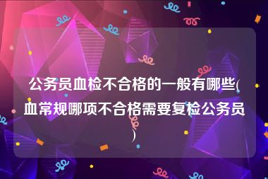 公务员血检不合格的一般有哪些(血常规哪项不合格需要复检公务员)