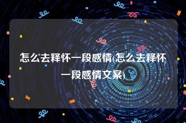 怎么去释怀一段感情(怎么去释怀一段感情文案)