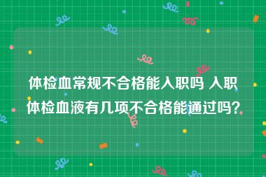 体检血常规不合格能入职吗 入职体检血液有几项不合格能通过吗？