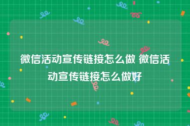 微信活动宣传链接怎么做 微信活动宣传链接怎么做好