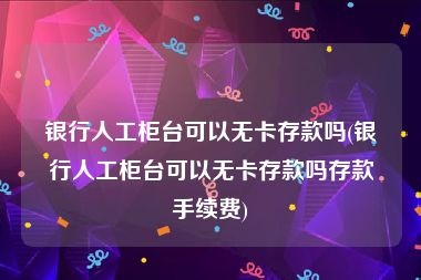 银行人工柜台可以无卡存款吗(银行人工柜台可以无卡存款吗存款手续费)