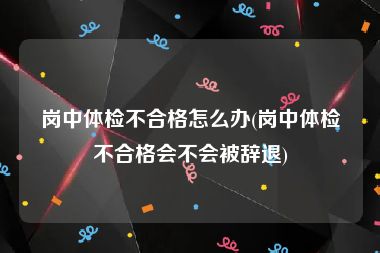 岗中体检不合格怎么办(岗中体检不合格会不会被辞退)