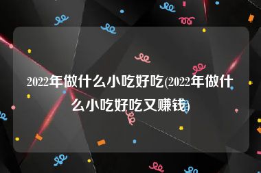 2022年做什么小吃好吃(2022年做什么小吃好吃又赚钱)