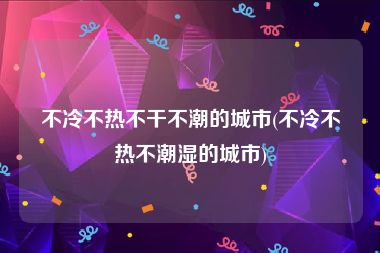 不冷不热不干不潮的城市(不冷不热不潮湿的城市)