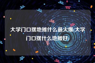 大学门口摆地摊什么最火爆(大学门口摆什么地摊好)