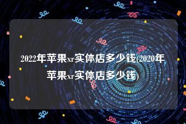 2022年苹果xr实体店多少钱(2020年苹果xr实体店多少钱)