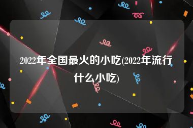 2022年全国最火的小吃(2022年流行什么小吃)