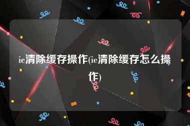 ie清除缓存操作(ie清除缓存怎么操作)