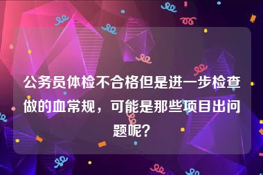 公务员体检不合格但是进一步检查做的血常规，可能是那些项目出问题呢？