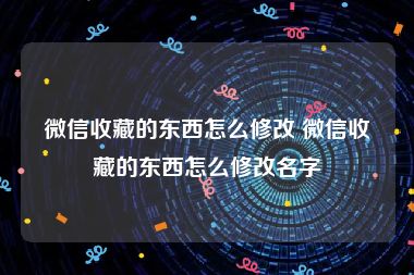 微信收藏的东西怎么修改 微信收藏的东西怎么修改名字