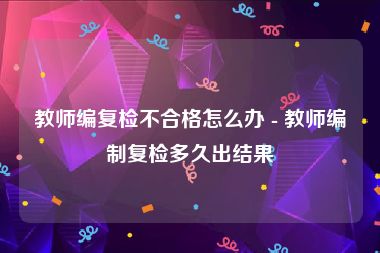 教师编复检不合格怎么办 - 教师编制复检多久出结果