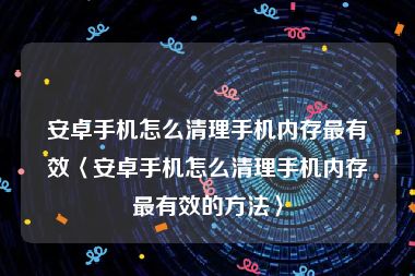 安卓手机怎么清理手机内存最有效〈安卓手机怎么清理手机内存最有效的方法〉