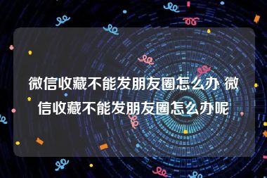 微信收藏不能发朋友圈怎么办 微信收藏不能发朋友圈怎么办呢