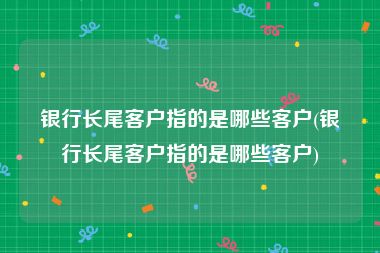 银行长尾客户指的是哪些客户(银行长尾客户指的是哪些客户)