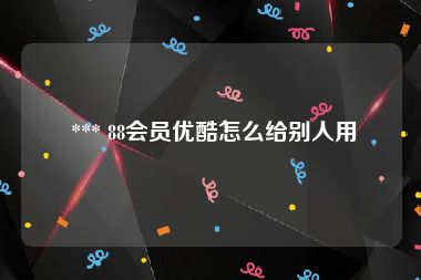  *** 88会员优酷怎么给别人用