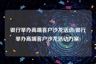 银行举办高端客户沙龙活动(银行举办高端客户沙龙活动方案)