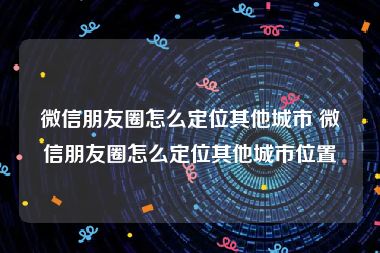 微信朋友圈怎么定位其他城市 微信朋友圈怎么定位其他城市位置