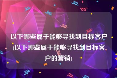 以下哪些属于能够寻找到目标客户(以下哪些属于能够寻找到目标客户的营销)